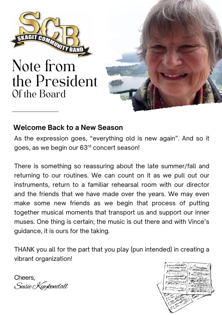 Image with a letter from the president of the board of directors, Susie Kuykendall reading: Welcome Back to a New Season As the expression goes, “everything old is new again”. And so it goes, as we begin our 63rd concert season! There is something so reassuring about the late summer/fall and returning to our routines. We can count on it as we pull out our instruments, return to a familiar rehearsal room with our director and the friends that we have made over the years. We may even make some new friends as we begin that process of putting together musical moments that transport us and support our inner muses. One thing is certain; the music is out there and with Vince’s guidance, it is ours for the taking. THANK you all for the part that you play (pun intended) in creating a vibrant organization!